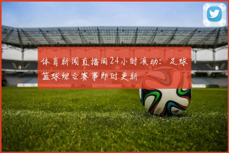 体育新闻直播间24小时滚动：足球篮球综合赛事即时更新