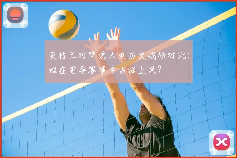 英格兰对阵意大利历史战绩对比：谁在重要赛事中占据上风？
