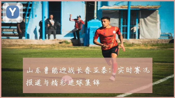 山东鲁能迎战长春亚泰：实时赛况报道与精彩进球集锦