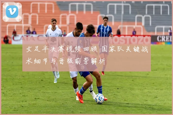 女足半决赛视频回顾 国家队关键战术细节与晋级前景解析