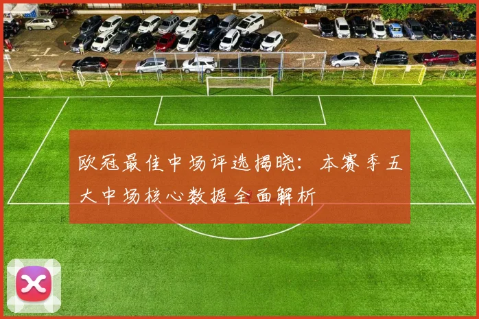欧冠最佳中场评选揭晓：本赛季五大中场核心数据全面解析