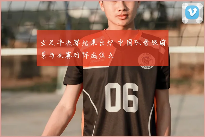 女足半决赛结果出炉 中国队晋级前景与决赛对阵成焦点