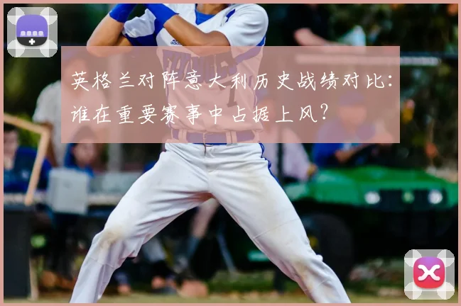 英格兰对阵意大利历史战绩对比：谁在重要赛事中占据上风？