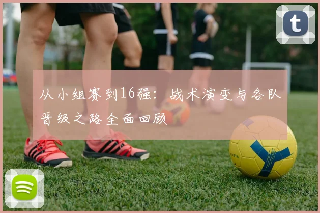 从小组赛到16强：战术演变与各队晋级之路全面回顾