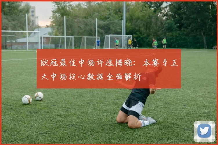 欧冠最佳中场评选揭晓：本赛季五大中场核心数据全面解析