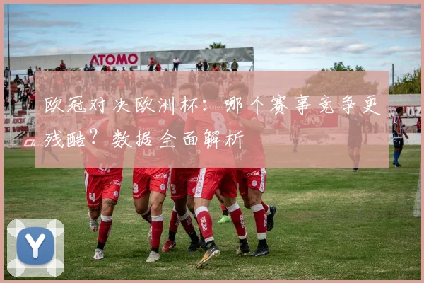 欧冠对决欧洲杯：哪个赛事竞争更残酷？数据全面解析