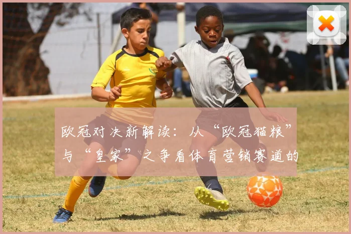 欧冠对决新解读：从“欧冠猫粮”与“皇家”之争看体育营销赛道的品牌较量
