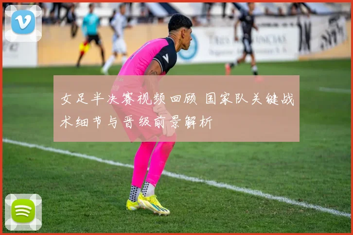 女足半决赛视频回顾 国家队关键战术细节与晋级前景解析