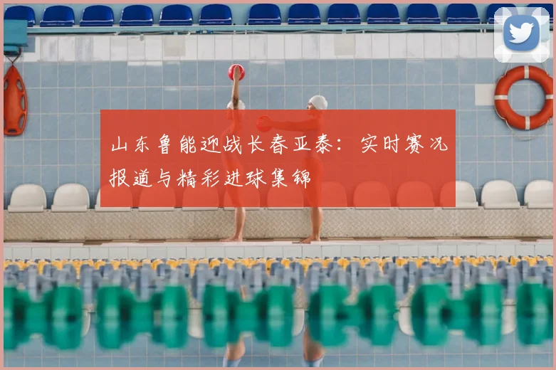 山东鲁能迎战长春亚泰：实时赛况报道与精彩进球集锦