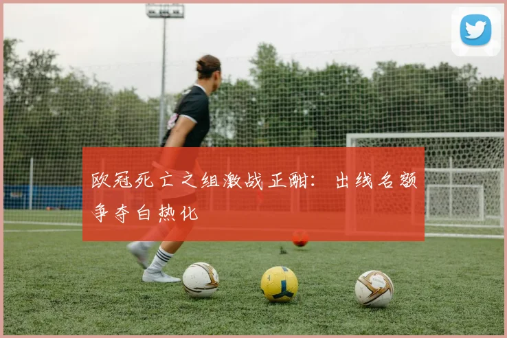 欧冠死亡之组激战正酣：出线名额争夺白热化