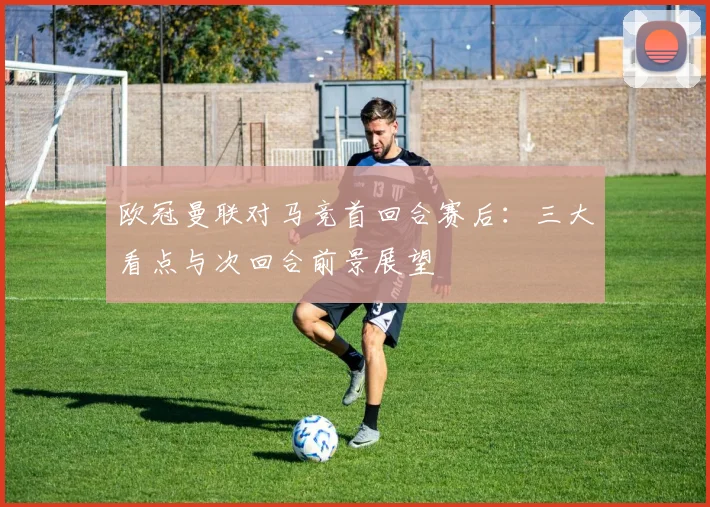 欧冠曼联对马竞首回合赛后：三大看点与次回合前景展望